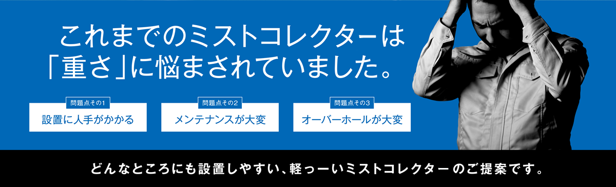 これまでのミストコレクタは「重さ」に悩まされていました。