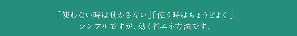 「使わない時は動かさない」「使う時はちょうどよく」シンプルですが、効く省エネ方法です。