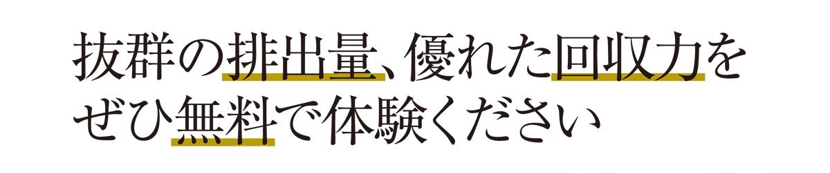 抜群の排出量、優れた回収力をぜひ無料で体験ください